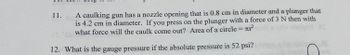 **Question 11:**
A caulking gun has a nozzle opening that is 0.8 cm in diameter and a plunger that is 4.2 cm in diameter. If you press on the plunger with a force of 3 N, then with what force will the caulk come out? [Area of a circle = πr²]

**Question 12:**
What is the gauge pressure if the absolute pressure is 52 psi?