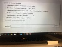 Consider the following information.
• The enthalpy of formation of SrO is AH;
= -592.0 kJ/mol.
• The enthalpy of sublimation of Sr is AHsub
= 164.4 kJ/mol.
• The first and second ionization energies of Sr are IE, = 549 kJ/mol and IE2
= 1064 kJ/mol.
• The first electron affinity of O is AHEA1 = -142 kJ/mol.
• The bond energy of O, is BE = 498 kJ/mol.
• The lattice energy of SrO is AHattice = -3217 kJ/mol.
Determine the second electron affinity of O.
kJ/mol
AHEA2 =
privacy policy
terms of use
contact us
help
about us
careers
11:1
10/26
DELL
