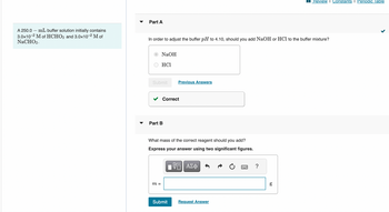 Part A
Review Constants I Periodic Table
A 250.0 mL buffer solution initially contains
3.0x10-2 M of HCHO2 and 3.0×10-2 M of
NaCHO2.
In order to adjust the buffer pH to 4.10, should you add NaOH or HCl to the buffer mixture?
NaOH
HCI
Submit
Previous Answers
Part B
Correct
What mass of the correct reagent should you add?
Express your answer using two significant figures.
m =
ΕΠΙ ΑΣΦ
Submit
Request Answer
?
g
