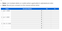 c.

- **Note:** List multiple debits or credits (when applicable) in alphabetical order.
- **Note:** Round your answers to the nearest whole dollar.

|       | **Date**        | **Account Name** | **Dr.** | **Cr.** |
|-------|-----------------|------------------|---------|---------|
| 1.    | Jan. 1, 2020    |                  |         |         |
|       |                 |                  |         |         |
|       |                 |                  |         |         |
| 2.    | Jul. 1, 2020    |                  |         |         |
|       |                 |                  |         |         |
|       |                 |                  |         |         |
| 3.    | Dec. 31, 2020   |                  |         |         |
|       |                 |                  |         |         |
|       |                 |                  |         |         |

This table is an empty accounting ledger used for recording transactions. Columns are labeled for the date, account name, and amounts in debit (Dr.) and credit (Cr.) columns. It includes three dates: January 1, 2020, July 1, 2020, and December 31, 2020. Students are expected to fill in the entries, listing any multiple debits or credits in alphabetical order, and rounding all amounts to the nearest whole dollar.