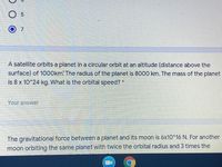 A satellite orbits a planet in a circular orbit at an altitude (distance above the
surface) of 1000km. The radius of the planet is 8000 km. The mass of the planet
is 8 x 10^24 kg. What is the orbital speed?
Your answer
The gravitational force between a planet and its moon is óx10^16 N. For another
moon orbiting the same planet with twice the orbital radius and 3 times the
5.
