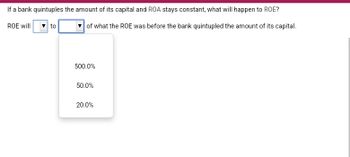 If a bank quintuples the amount of its capital and ROA stays constant, what will happen to ROE?
ROE will
to
of what the ROE was before the bank quintupled the amount of its capital.
500.0%
50.0%
20.0%