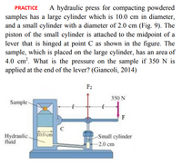 A hydraulic press for compacting powdered
PRACTICE
samples has a large cylinder which is 10.0 cm in diameter,
and a small cylinder with a diameter of 2.0 cm (Fig. 9). The
piston of the small cylinder is attached to the midpoint of a
lever that is hinged at point C as shown in the figure. The
sample, which is placed on the large cylinder, has an area of
4.0 cm?. What is the pressure on the sample if 350 N is
applied at the end of the lever? (Giancoli, 2014)
F2
350 N
Sample-
F
Hydraulic.
fluid
10.0 cm
Small cylinder
-2.0 cm
