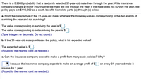 There is a 0.9988 probability that a randomly selected 31-year-old male lives through the year. A life insurance
company charges $195 for insuring that the male will live through the year. If the male does not survive the year, the
policy pays out $110,000 as a death benefit. Complete parts (a) through (c) below.
a. From the perspective of the 31-year-old male, what are the monetary values corresponding to the two events of
surviving the year and not surviving?
The value corresponding to surviving the year is $
The value corresponding to not surviving the year is $
(Type integers or decimals. Do not round.)
b. If the 31-year-old male purchases the policy, what is his expected value?
The expected value is $
(Round to the nearest cent as needed.)
c. Can the insurance company expect to make a profit from many such policies? Why?
because the insurance company expects to make an average profit of $
on every 31-year-old male it
insures for 1 year.
(Round to the nearest cent as needed.)
