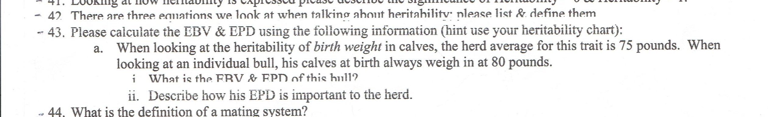 41. LOOKImg at now ICMabty IS VAPIUSSu pivaso dUDOTUV UIV
42 There are three equations we look at when talking about heritability: please list & define them
- 43. Piease caiculate the EBV & EPD using the following information (hint use your heritability chart):
When looking at the heritability of birth weight in calves, the herd average for this trait is 75 pounds. When
looking at an individual bull, his calves at birth always weigh in at 80 pounds.
i What is the EBV & EPD of this bull?
ii. Describe how his EPD is important to the herd.
44. What is the definition of a mating system?
