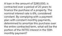 A loan in the amount of $280,000, is
contracted over a period of 25 years to
finance the purchase of a property. The
nominal interest rate is 6%, considered
constant. By complying with a payment
plan with constant monthly payments,
determined to amortize this purchase over
the entire contracted term, what will be the
portion of the INT55 interest in the 55th
monthly payment?
