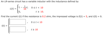 An LR-series circuit has a variable inductor with the inductance defined by
-4-
1
=
L(t)
i(t) =
1 t
10
Find the current i(t) if the resistance is 0.2 ohm, the impressed voltage is E(t) = 5, and i(0) = 0.
I
0 ≤t < 10
t≥ 10.
I
0 ≤ t < 10
t≥ 10