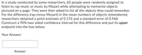 In a study conducted by some researchers, 82 people were randomly assigned to
listen to rap music or music by Mozart while attempting to memorize objects
pictured on a page. They were then asked to list all the objects they could remember.
For the difference (rap minus Mozart) in the mean numbers of objects remembered,
researchers obtained a point estimate of 0.176 and a standard error of 0.968.
Construct a 90% two-sided confidence interval for this difference and put its upper
endpoint into the box below.
Your Answer:
Answer
