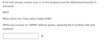 If the user presses a lower case 'a' on the keyboard and the following instruction is
executed:
GETC
What will be the 4 hex values inside of RO?
(Write your answer as "x####" without quotes, replacing the # symbols with your
numbers)