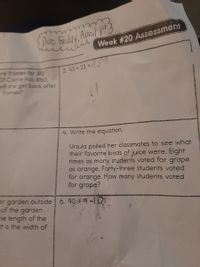 Duc Fady, April 13
iiie Week #20 Assessment
ure fromes for $12
If Corrie has $160.
2. 43 x 23
vill she get bock after
= fromes?
4. Write the equation.
Ursula polled her classmates to see what
their favorite kinds of juice were. Eight
times as many students voted for grape
as orange. Forty-three students voted
for orange. How many students voted
for grape?
er garden outside 6. 90 9 =l O
of the garden
he length of the
at is the width of
