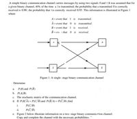 A simple binary communication channel carries messages by using two signals 0 and 1.It was assumed that for
a given binary channel, 40% of the time a lis transmitted; the probability that a transmitted 0 is correctly
received is 0.90; the probability that lis correctly received 0.95. This information is illustrated in Figure 1
where
A = event that
1 is transmitted.
= event that
0 is transmitted.
B = event that 1 is received.
= eve t that
0 is received.
A
B
Figure 1: A single- stage binary communication channel
Determine
P(B) and P(B)
а.
b. P(A/B)
c. The stochastic matrix of the communication channel.
d. If P(B/Ā)= P(C/B) and P(B/A) = P(C/B) ,find
i.
P(C/B)
ii.
P(T/B)
e. Figure 2 below illustrate information on a two- stage binary communication channel.
Copy and complete the channel with the necessary probabilities.
