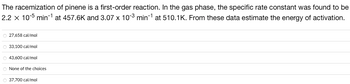 The racemization of pinene is a first-order reaction. In the gas phase, the specific rate constant was found to be
2.2 x 10-5 min-¹ at 457.6K and 3.07 x 103 min-¹ at 510.1K. From these data estimate the energy of activation.
27,658 cal/mol
33,100 cal/mol
○ 43,600 cal/mol
O None of the choices
37,700 cal/mol