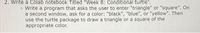 2. Write a Colab notebook Titled "Week 8: Conditional turtle".
o Write a program that asks the user to enter "triangle" or "square". On
a second window, ask for a color: "black", "blue", or "yellow". Then
use the turtle package to draw a triangle or a square of the
appropriate color.
