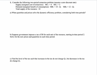 1. Consider the following two-period extraction problem (assume a zero discount rate):
Supply (marginal cost of extraction): MC1 = 4 MC2 = 2
Demand (marginal benefit of consumption): MB1 = 10 - Qi MB2 = 12 - Q2
Total supply of the resource: 10
a) What quantities and prices solve the dynamic efficiency problem, considering both time periods?
b) Suppose government imposes a tax of $8 for each unit of the resource, starting in time period 2.
Solve for the new prices and quantities in each time period.
c) Find the level of the tax such that increases in the tax do not change Qı, but decreases in the tax
do change Qi.
