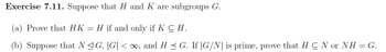 Exercise 7.11. Suppose that H and K are subgroups G.
(a) Prove that HK
H if and only if K CH.
(b) Suppose that N≤ G, |G| < ∞, and H ≤ G. If |G/N| is prime, prove that H C N or NH = G.
-