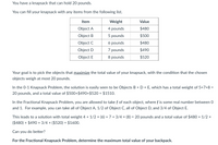 You have a knapsack that can hold 20 pounds.
You can fill your knapsack with any items from the following list.
Item
Weight
Value
Object A
4 pounds
$480
Object B
5 pounds
$500
Object C
6 pounds
$480
Object D
7 pounds
$490
Object E
8 pounds
$520
Your goal is to pick the objects that maximize the total value of your knapsack, with the condition that the chosen
objects weigh at most 20 pounds.
In the 0-1 Knapsack Problem, the solution is easily seen to be Objects B + D + E, which has a total weight of 5+7+8 =
20 pounds, and a total value of $500+$490+$520 = $1510.
%3D
In the Fractional Knapsack Problem, you are allowed to take f of each object, where f is some real number between 0
and 1. For example, you can take all of Object A, 1/2 of Object C, all of Object D, and 3/4 of Object E.
This leads to a solution with total weight 4 + 1/2 x (6) + 7 + 3/4 × (8) = 20 pounds and a total value of $480 + 1/2 ×
($480) + $490 + 3/4 × ($520) = $1600.
Can you do better?
For the Fractional Knapsack Problem, determine the maximum total value of your backpack.
