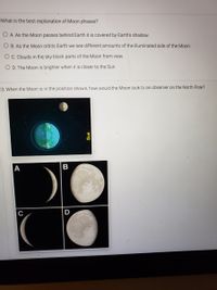 What is the best explanation of Moon phases?
O A. As the Moon passes behind Earth it is covered by Earth's shadow.
O B. As the Moon orbits Earth we see different amounts of the illuminated side of the Moon.
O C. Clouds in the sky block parts of the Moon from view.
O D. The Moon is brighter when it is closer to the Sun.
3. When the Moon is in the position shown, how would the Moon look to an observer on the North Pole?
А
B
D
uns
