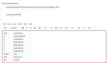 Given this information:
a) Compute the NPV of the investment in the firm's cost of capital is 10%
b) Compute the IRR.
Edit View Insert Format Tools Table
12pt ✓
2
3
4
5
Year
0
WACC
NPV
IRR
Paragraph | B
Cash Inflows
-$1,000,000.00
$100,000.00
$400,000.00
$500,000.00
$300,000.00
$100,000.00
10%
ΒΙ
$64,141.17
12.46%
T²
ca
1
A
<
<
D₂
>
<
!!!
<
lň
<
: