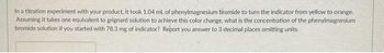 In a titration experiment with your product, it took 1.04 mL of phenylmagnesium bromide to turn the indicator from yellow to orange.
Assuming it takes one equivalent to grignard solution to achieve this color change, what is the concentration of the phenylmagnesium
bromide solution if you started with 78.3 mg of indicator? Report you answer to 3 decimal places omitting units.