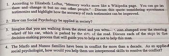 1. According to Elizabeth Loftus, "Memory works more like a Wikipedia page. You can go in
there and change it but so can other people." Discuss this quote considering eyewitness
testimonies and highlight how the accuracy of such testimonies can be improved.
2. How can Social Psychology be applied in society?
3. Imagine that you are walking down the street and you witne inan slumped over the steering
wheel of his car, which is parked by the side of the road. Discuss each of the steps in the
decision-making process that will guide you to help or not to help this man.
4. The Marfo and Nunoo families have been in conflict for more than a decade. As an applied
social psychologist, how would you help them use interpersonal skills to resolve the conflict?