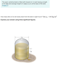 The open cylindrical tank is filled with linseed oil. A crack having a length
of 42 mm and average height of 2 mm occurs at the base of the tank.
(Figure 1)
How many liters of oil will slowly drain from the tank in eight hours? Take p, = 940 kg/m³.
Express your answer using three significant figures.
4 m
3 m
