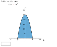 The task is to find the area of the region under the curve of the function \( f(x) = 25 - x^2 \).

**Description of the Graph:**

- **Function:** The graph represents the parabola defined by the function \( f(x) = 25 - x^2 \).
- **Shape and Position:** The parabola opens downwards with its vertex at the point (0, 25) on the y-axis.
- **Axes:** The x-axis ranges from -10 to 10, while the y-axis ranges from 0 to 30.
- **Shaded Region:** The area of interest is the region above the x-axis and below the curve from \( x = -5 \) to \( x = 5 \). This is the blue-shaded area.
  
The goal is to calculate the area of this shaded region using integration techniques. This involves evaluating the definite integral of \( f(x) \) from \( x = -5 \) to \( x = 5 \).