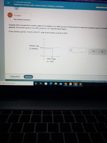 |||
=
O LINES AND FUNCTIONS
Application problem with a linear function: Finding a coordinate...
Try Again
Your answer is incorrect.
Suppose that a household's monthly water bill (in dollars) is a linear function of the amount of water the household uses (in hundre
graphed, the function gives a line with a slope of 1.35. See the figure below.
If the monthly cost for 14 HCF is $44.87, what is the monthly cost for 8 HCF?
Explanation
Type here to search
Monthly cost
(in dollars)
Recheck
44.87
14
Water usage
(in HCF)
1M1XKqpbnn2zjBQ26J_j1JnZhrOCii_jkvk
$0
3
2022 McGraw Hill LLC. All Rights Reserved. Term