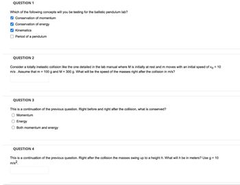 QUESTION 1
Which of the following concepts will you be testing for the ballistic pendulum lab?
✔Conservation of momentum
✔Conservation of energy
✔Kinematics
Period of a pendulum
QUESTION 2
Consider a totally inelastic collision like the one detailed in the lab manual where M is initially at rest and m moves with an initial speed of vo = 10
m/s. Assume that m= 100 g and M = 300 g. What will be the speed of the masses right after the collision in m/s?
QUESTION 3
This is a continuation of the previous question. Right before and right after the collision, what is conserved?
O Momentum
O Energy
O Both momentum and energy
QUESTION 4
This is a continuation of the previous question. Right after the collision the masses swing up to a height h. What will h be in meters? Use g = 10
m/s2.