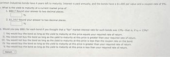 arrimon Industries bonds have 4 years left to maturity. Interest is paid annually, and the bonds have a $1,000 par value and a coupon rate of 9%.
What is the yield to maturity at a current market price of
1. $8617 Round your answer to two decimal places.
%
2. $1,1417 Round your answer to two decimal places.
%
. Would you pay $861 for each bond if you thought that a "fair" market interest rate for such bonds was 13%-that is, if rd = 13% ?
1. You would buy the bond as long as the yield to maturity at this price equals your required rate of return.
II. You would not buy the bond as long as the yield to maturity at this price is greater than your required rate of return.
III. You would not buy the bond as long as the yield to maturity at this price is less than the coupon rate on the bond.
IV. You would buy the bond as long as the yield to maturity at this price is greater than your required rate of return.
V. You would buy the bond as long as the yield to maturity at this price is less than your required rate of return.
-Select-