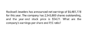 Rockwell Jewelers has announced net earnings of $6,481,778
for this year. The company has 2,543,800 shares outstanding,
and the year-end stock price is $54.21. What are the
company's earnings per share and P/E ratio?