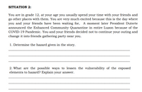 SITUATION 2:
You are in grade 12, at your age you usually spend your time with your friends and
go other places with them. You are very much excited because this is the day where
you and your friends have been waiting for, A moment later President Duterte
announced the Enhanced Community Quarantine in entire Luzon because of the
COVID-19 Pandemic. You and your friends decided not to continue your outing and
change it into friends gathering party near you.
1. Determine the hazard given in the story.
2. What are the possible ways to lessen the vulnerability of the exposed
elements to hazard? Explain your answer.
