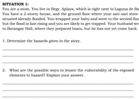 SITUATION 1:
You are a mom. You live in Brgy. Aplaya, which is right next to Laguna de Ba
You have a 2-storey house, and the ground floor where your sari-sari store
situated already flooded. You wrapped your baby and went to the second floo
but the flood is fast rising and you are likely to get trapped. Your husband wer
to Barangay Hall, where they prepared boats, but he has not yet come back.
1. Determine the hazards given in the story.
2. What are the possible ways to lessen the vulnerability of the exposed
elements to hazard? Explain your answer.
