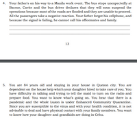 4. Your father's on his way to a Manila work event. The bus stops unexpectedly at
Bacoor, Cavite and the bus driver declares that they will soon suspend the
operations because most of the roads are flooded and they are unable to proceed.
All the passengers take a negative reaction. Your father forgot his cellphone, and
because the signal is failing, he cannot call his officemates and family.
13
5. You are 84 years old and staying in your house in Quezon city. You are
dependent on the house help which your daughter hired to take care of you. You
have difficulty in talking and trying to tell the maid to turn on the radio and
prepare food. You want to know what's going on. You hear that there is a
pandemic and the whole Luzon is under Enhanced Community Quarantine.
Since you are susceptible to the virus and with your health condition, it is not
advisable to deal and have physical contact with your family members. You want
to know how your daughter and grandkids are doing in Cebu.
