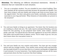 Direction. The following are different situational statements. Identify 3
elements that are vulnerable in each situation.
1. You are a secondary student. You are stranded in your school building. They
have blocked off the entrances and exits because the grounds are flooded. You
have been trying to call your family and trying to get news on your house, but
the signal's down. You have only gotten your books, notebooks, and laboratory
materials in your bag and locker. What elements of vulnerability are present in
the situation?
2. You and your family is living in an apartment. You knew that the location you
are residing is a flood risk area. The radio reports anticipated flooding, and you
heard the rain pouring, so you prepared water bottle, some clothes, canned
goods, and cash. You placed all your electronic appliances on top of the cabinets
and tables and encased them in plastic covers. You're ready to go out, but you
don't know where the evacuation center is.
3. You and your family are very creative and artistic. You have got two younger
sisters and one younger brother. Your mother owns several vases and portraits
she has made herself. It occurs that there is a 2-minute earthquake of magnitude
6 and intensity 4 in your hometown. Your family panicked and put all the vases
and portraits down the floor to prevent this from braking.
