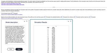 A surgery center specializes in high-risk cardiovascular surgery. The center needs to forecast its profitability over the next three years to plan for capital growth projects. Find the distribution of the net present value of profit over the three-year horizon and
analyze the summary statistics using 50 trials. Summarize your conclusions. Use a discount rate of 3%.
Click here to view the descriptions of the model.
Click here to view a sample of 50 simulation trial results.
Set up a spreadsheet model and calculate the net present value for the profits in thousands of dollars using the minimum for uncertain values with uniform distributions, the mean for uncertain values with normal distributions, and the most likely values for
uncertain values with triangular distributions.
The net present value is $
thousand.
(Round to the nearest thousand dollars as needed.)
Based on the provided simulations, the mean net present value of the profits over the next three years is $[
(Round to the nearest thousand dollars as needed.)
thousand, the standard deviation is $
thousand, the minimum is $
thousand, and the maximum is $
thousand.
Model description
For the first year, the anticipated number of
patients served is uniform between 1,200 and
1,700. The growth rate for subsequent years
is triangular with parameters (5%, 8%, 9%).
and the growth rate for year 2 is independent
of the growth rate for year 3. Average billing is
normal with mean of $150,000 and standard
deviation $12,000. However, because of
managed care, the center collects only 30% of
billings. Variable costs for supplies and drugs
are calculated to be 10% of billings. Fixed
costs for salaries, utilities, and so on will
amount to $20,000,000 in the first year and
the annual increase in fixed costs is uniform
between 4% and 6% and independent of other
years.
Print
Done
Simulation Results
Trial
NPV
1
80,844
2
71,397
3
60,385
4
77,655
5
83,515
6
50,167
7
77,758
8
49,723
9
66,184
10
70,500
11
84,583
12
50,616
13
81,072
14
92,008
15
99,227
16
91,837
17
62,394
18
41,475
19
68,237
20
94,945
21
88,951
22
73,227
- X