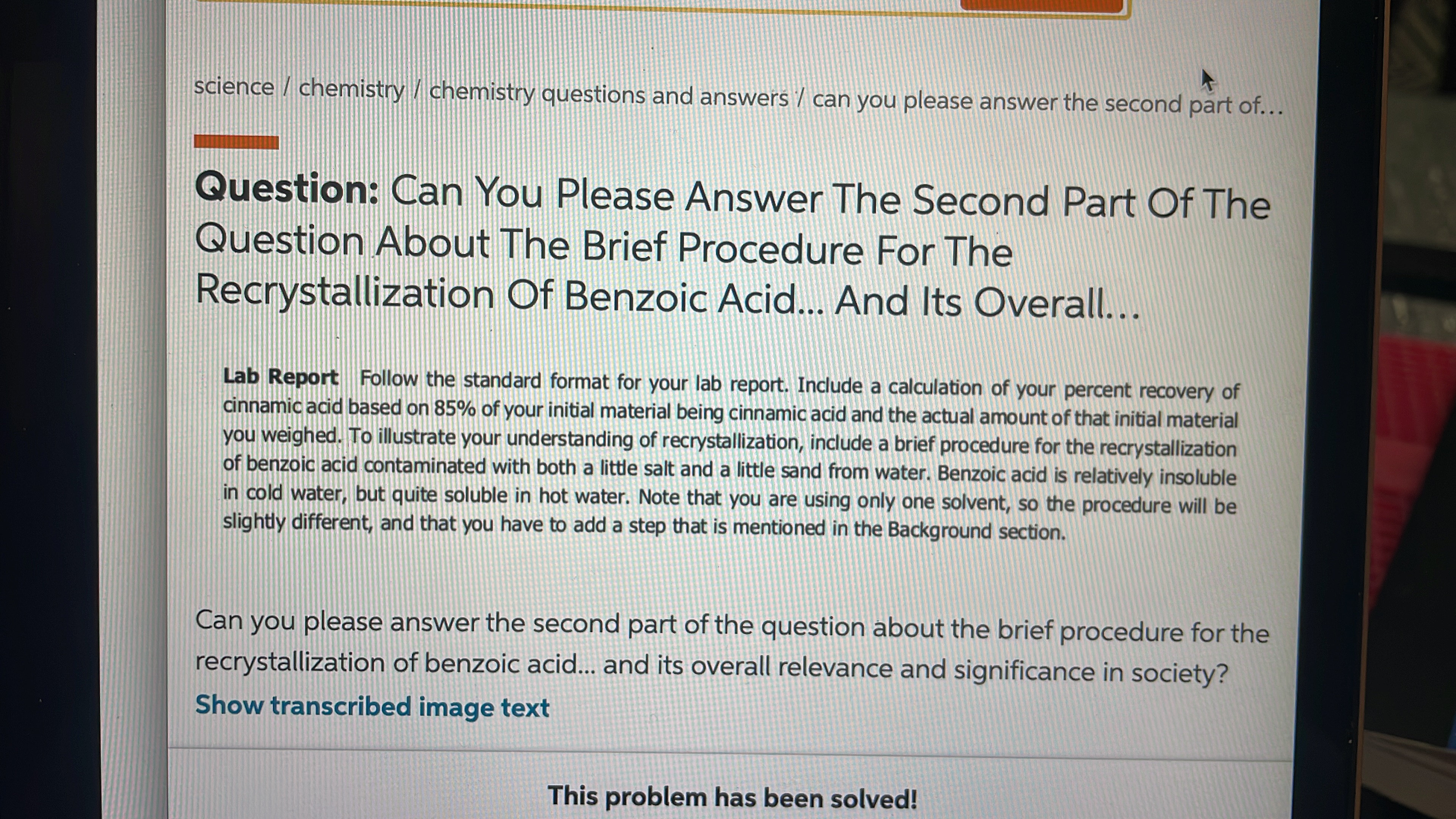 science / chemistry / chemistry questions and answers / can you please answer the second part of...
Question: Can You Please Answer The Second Part Of The
Question About The Brief Procedure For The
Recrystallization Of Benzoic Acid... And Its Overall...
Lab Report Follow the standard format for your lab report. Include a calculation of your percent recovery of
cinnamic acid based on 85% of your initial material being cinnamic acid and the actual amount of that initial material
you weighed. To illustrate your understanding of recrystallization, include a brief procedure for the recrystallization
of benzoic acid contaminated with both a little salt and a little sand from water. Benzoic acid is relatively insoluble
in cold water, but quite soluble in hot water. Note that you are using only one solvent, so the procedure will be
slightly different, and that you have to add a step that is mentioned in the Background section.
Can you please answer the second part of the question about the brief procedure for the
recrystallization of benzoic acid.. and its overall relevance and significance in society?
Show transcribed image text
This problem has been solved!
