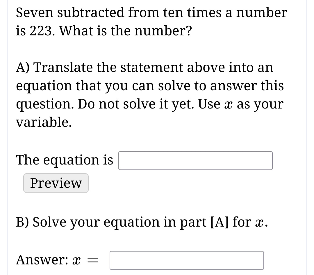 Seven subtracted from ten times a number
is 223. What is the number?
A) Translate the statement above into an
equation that you can solve to answer this
question. Do not solve it yet. Use x as your
variable.
The equation is
Preview
B) Solve your equation in part [A] for x.
Answer: x =