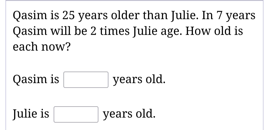 Qasim is 25 years older than Julie. In 7 years
Qasim will be 2 times Julie age. How old is
each now?
Qasim is
Julie is
years old.
years old.