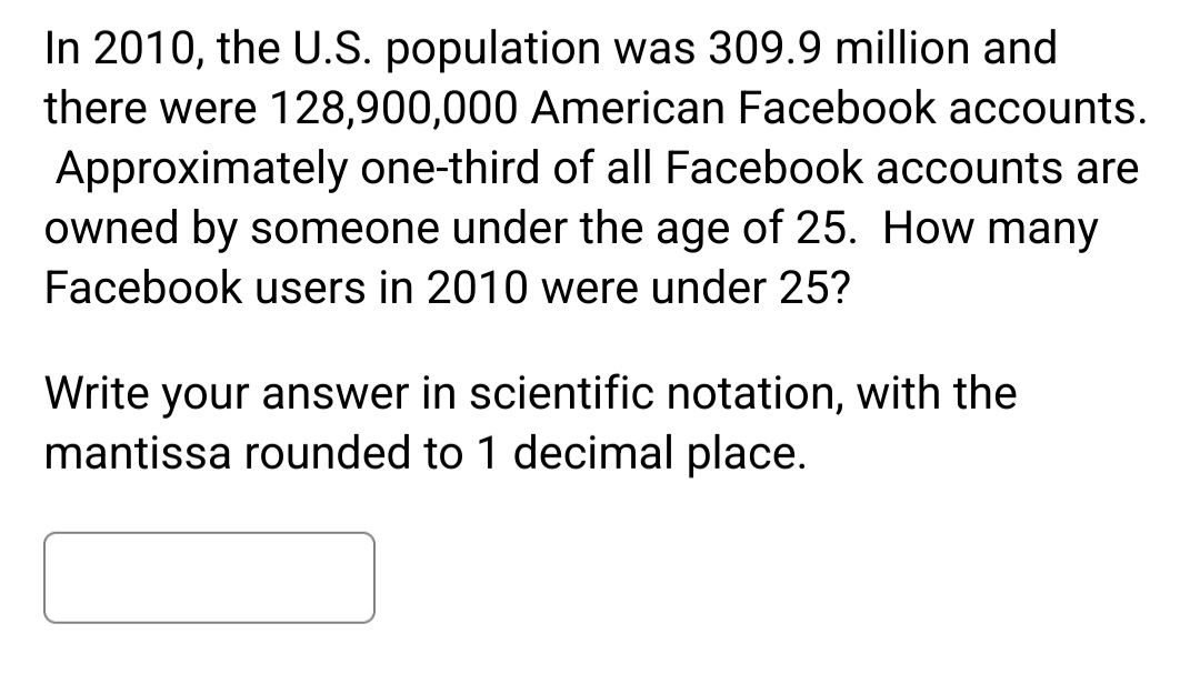 In 2010, the U.S. population was 309.9 million and
there were 128,900,000 American Facebook accounts.
Approximately one-third of all Facebook accounts are
owned by someone under the age of 25. How many
Facebook users in 2010 were under 25?
Write your answer in scientific notation, with the
mantissa rounded to 1 decimal place.