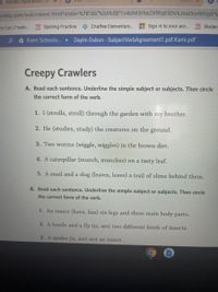 9 Nerves Exploration
miha.com/web/viewer.html?state=%7B"ids"%3A%5B"1v4oh63r9a2XfRq83DV6Jnal3cnfifOp5"%
try Cat | Poetic.. ZB Spelling Practice
Chaffee Elementary...
Sign in to your ac.. 73 Studen
P A Kami Schoolo. Daylin Dubon - SubjectVerbAgreement 1.pdf.Kami.pdf
Creepy Crawlers
A. Read each sentence. Underline the simple subject or subjects. Then circle
the correct form of the verb.
1. I (strolls, stroll) through the garden with
my
brother.
2. He (studies, study) the creatures on the ground.
3. Two worms (wiggle, wiggles) in the brown dirt.
4. A caterpillar (munch, munches) on a tasty leaf.
5. A snail and a slug (leaves, leave) a trail of slime behind them.
B. Read each sentence. Underline the simple subject or subjects. Then circle
the correct form of the verb.
1. An insect (have, has) six legs and three main body parts.
2. A beetle and a fly (is, are) two different kinds of insects.
3. A spider (is, are) not an insect.
