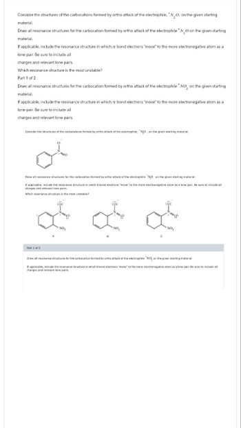 Consider the structures of the carbocations formed by ortho attack of the electrophile, * N2O, on the given starting
material.
Draw all resonance structures for the carbocation formed by ortho attack of the electrophile N₂O on the given starting
material.
If applicable, include the resonance structure in which zr bond electrons "move" to the more electronegative atom as a
lone pair. Be sure to include all
charges and relevant lone pairs.
Which resonance structure is the most unstable?
Part 1 of 2
Draw all resonance structures for the carbocation formed by ortho attack of the electrophile * NO₂ on the given starting
material.
If applicable, include the resonance structure in which zr bond electrons "move" to the more electronegative atom as a
lone pair. Be sure to include all
charges and relevant lone pairs.
Consider the structures of the carbocations formed by ortho attack of the electrophile, ND, on the given starting material.
Draw all resonance structures for the carbocation formed by ortho attack of the electrophile NO on the given starting material.
If applicable, include the resonance structure in which a bond electrons "move" to the more electronegative atom as a lone pair. Be sure to include all
charges and relevant lone pairs.
Which resonance structure is the most unstable?
NO₂
NO
Part 1 of 2
Draw all resonance structures for the carbocation formed by ortho attack of the electrophile "NO, on the given starting material.
If applicable, include the resonance structure in which bond electrons "move" to the more electronegative atom as a lone pair. Be sure to include all
charges and relevant lone pairs.