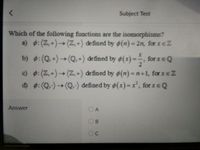 Subject Test
Which of the following functions are the isomorphisms?
a) :(Z,+)→(Z,+) defined by o(n) = 2n, for xeZ
%3D
b) :(Q+)→(Q.+) defined by ø(x) =, for IEQ
c) :(Z,+)→(Z,+) defined by (n) =n+1, for xeZ
d) :(Q.-)→(Q.-) defined by o(x)= x, for xeQ
Answer
B
C.
