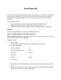 Excel Project #3
This is a multi-part assignment using various functions in Microsoft Excel. You should start the project as
soon as it becomes available. You can find all of the procedures for performing the tasks required for
this assignment in the Excel Notes folder in Canvas. Do not hesitate to contact me if you have any
questions.
For each exercise, you must:
Copy and paste the output (not the original input data) to the included template
Organize the output in the order of the questions (e.g., Ex #1, Ex #2, etc)
Submit the final Word file with the output to Canvas in the appropriate Excel Project folder
Exercise #1
Construct Sampling Distributions using Various Probability Distributions
Construct a sampling distribution of the sample means from a
Uniform distribution from (0, 1) by taking 1000 samples of size n = 30. For each sample find the mean x
%3D
and then make a histogram of these 1000 values.
Procedure - Uniform
1. Activate cell A1
2. Choose the Data tab, then select Data Analysis>Random Number Generation.
3. Complete the dialog box.
Number of Variables:
30
Number of Random Numbers:
1000
Distribution:
Uniform
Parameters:
Between:
O and 1
Then click OK.
4. Enter the formula = AVERAGE(A1:AD2) in cell AE2 to compute the average of the first sample of
size 30.
5. Activate cell AE2, click the fill handle + in the lower right hand corner and drag to cell AE1000 to
fill the column sample means from the 1000 samples.
