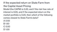 If the expected return on State Farm from
the Capital Asset Pricing
Model (the CAPM) is 0.20, and if the risk free rate of
interest is 0.05, and if the expected return on the
market portfolio is 0.20, then which of the following
comes closest to State Farm's beta?
A 0.50
B 1.50
C 0.00
D 1.00
