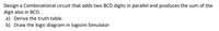 Design a Combinational circuit that adds two BCD digits in parallel and produces the sum of the
digit also in BCD.
a) Derive the truth table.
b) Draw the logic diagram in logisim Simulator
