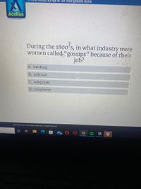 ul Age & The Immigration Boom
Acellus
During the 1800's, in what industry were
women called "gossips" because of their
job?
A. banking
B. railroad
C. telegraph
D. telephone
Copyright 200g - 2021 Acellus Corporation. All Rights Reserved.
Ei
