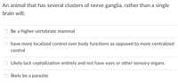 An animal that has several clusters of nerve ganglia, rather than a single
brain will;
Be a higher vertebrate mammal
have more localized control over body functions as opposed to more centralized
control
Likely lack cephalization entirely and not have eyes or other sensory organs
likely be a parasite
