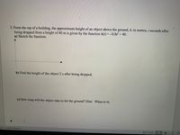 3. From the top of a building, the approximate height of an object above the ground, h, in metres, t seconds after
being dropped from a height of 40 m is given by the function h(t) =-0.812 + 40.
a) Sketch the function.
b) Find the height of the object 2 s after being dropped.
c) How long will the object take to hit the ground? Hint: When h=0.
glish (United States)
Focus
