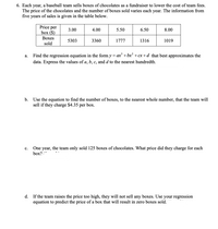 6. Each year, a baseball team sells boxes of chocolates as a fundraiser to lower the cost of team fees.
The price of the chocolates and the number of boxes sold varies each year. The information from
five years of sales is given in the table below.
Price per
box ($)
3.00
4.00
5.50
6.50
8.00
Воxes
5303
3360
1777
1316
1019
sold
Find the regression equation in the form y = ax' + bx² +cx+d_that best approximates the
а.
data. Express the values of a, b, c, and d to the nearest hundredth.
b. Use the equation to find the number of boxes, to the nearest whole number, that the team will
sell if they charge $4.35 per box.
One year, the team only sold 125 boxes of chocolates. What price did they charge for each
box?
с.
d.
If the team raises the price too high, they will not sell any boxes. Use your regression
equation to predict the price of a box that will result in zero boxes sold.
