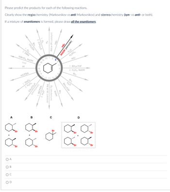 Please predict the products for each of the following reactions.
Clearly show the regiochemistry (Markovnikov vs anti-Markovnikov) and stereochemistry (syn- vs anti- or both).
If a mixture of enantiomers is formed, please draw all the enantiomers.
OA
OB
C
A
Br2
CH₂OH
1. 03
2. DMS
KMnO4, NaOH
cold
HI
H₂
Pd or Pt (catalyst)
HBr
20
2
17
mCPBA
1. OsO4
2. H₂O2
CH.COSH
(peroxyacid)
MCPBA
H3O+
16
13.
12 11
3
HBr
ROOR (peroxide)
H₂O
H₂SO4
HCI
1. BH, THF
2. H₂O2, NaOH
Br₂
Br2
H₂O
BH3⚫THF
Bra
Pd or Ni (
Ni (catalyst)
D2 (deuterium)
FIOH
B
C
D
Br
Br
Br
Br
Br
Br
Br
xx
Br
"Br